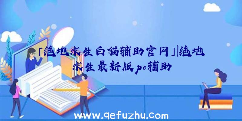 「绝地求生白猫辅助官网」|绝地求生最新版pc辅助